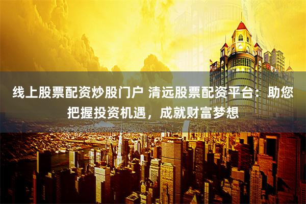 线上股票配资炒股门户 清远股票配资平台：助您把握投资机遇，成就财富梦想
