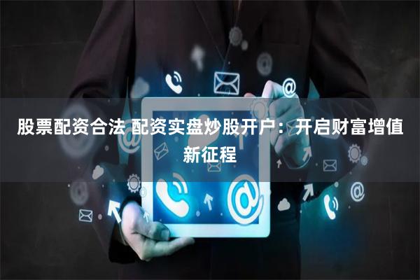 股票配资合法 配资实盘炒股开户：开启财富增值新征程